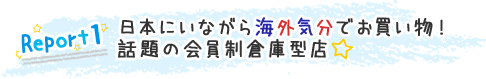 Report1:日本にいながら海外気分でお買い物! 話題の会員制倉庫型店