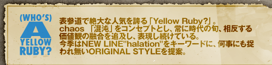 WHO'S YELLOW RUBY? �\�Q���Ő��Ȑl�C���ւ�uYellow Ruby?�v�B
chaos �u���ׁv���R���Z�v�g�Ƃ��A��Ɏ���̏{�A�������鉿�l�ς̗Z����ǋy���A�\���������Ă���B
���G��NEW LINE