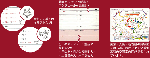 かわいい季節のイラスト入り! 見開き1カ月と2週間のスケジュールを完備!! と日のスケジュール計画に頼もしい!!・日の出・日の入り時刻入り・土日欄のスペースを拡大 東京・大阪・名古屋の路線図をはじめ、わかりやすい首都高速の交通案内図が掲載されています。
