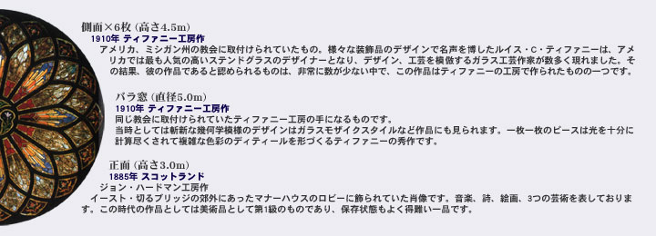 ���ʁ~6�� (����4.5m)�@1910�N �e�B�t�@�j�[�H�[��@�A�����J�A�~�V�K���B�̋���Ɏ�t�����Ă������́B�l�X�ȑ����i�̃f�U�C���Ŗ����𔎂������C�X�EC�E�e�B�t�@�j�[�́A�A�����J�ł͍ł��l�C�̍����X�e���h�O���X�̃f�U�C�i�[�ƂȂ�A�f�U�C���A�H�|��͕킷��K���X�H�|��Ƃ�����������܂����B���̌��ʁA�ނ̍�i�ł���ƔF�߂�����̂́A���ɐ������Ȃ����ŁA���̍�i�̓e�B�t�@�j�[�̍H�[�ō��ꂽ���̂̈�ł��B�@�o���� (���a5.0m)�@1910�N �e�B�t�@�j�[�H�[��@��������Ɏ�t�����Ă����e�B�t�@�j�[�H�[�̎�ɂȂ���̂ł��B�����Ƃ��Ă͎a�V�Ȋ􉽊w�͗l�̃f�U�C���̓K���X���U�C�N�X�^�C���ȂǍ�i�ɂ������܂��B�ꖇ�ꖇ�̃s�[�X�͌����\���Ɍv�Z�s������ĕ��G�ȐF�ʂ̃f�B�e�B�[�����`�Â���e�B�t�@�j�[�̏G��ł��B�@���� (����3.0m)�@1885�N �X�R�b�g�����h�@�W�����E�n�[�h�}���H�[��@�C�[�X�g�E�؂�u���b�W�̍x�O�ɂ������}�i�[�n�E�X�̃��r�[�ɏ����Ă����ё��ł��B���y�A���A�G��A3�̌|�p��\���Ă���܂��B���̎���̍�i�Ƃ��Ă͔��p�i�Ƃ��đ�1���̂��̂ł���A�ۑ���Ԃ��悭�����i�ł��B